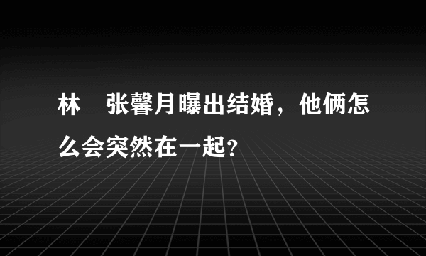 林峯张馨月曝出结婚，他俩怎么会突然在一起？