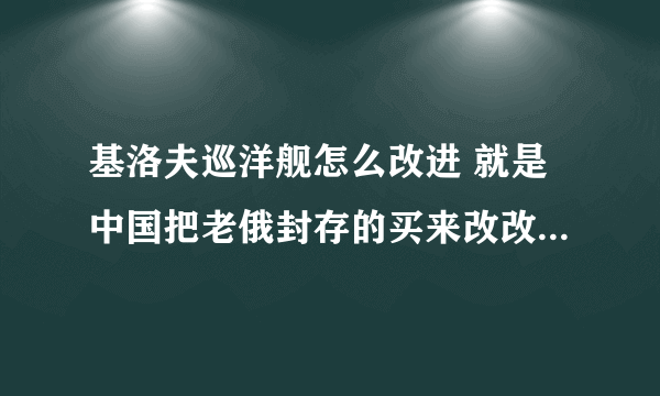 基洛夫巡洋舰怎么改进 就是中国把老俄封存的买来改改,应该比较便宜的! 怎么改,有多大改的余地