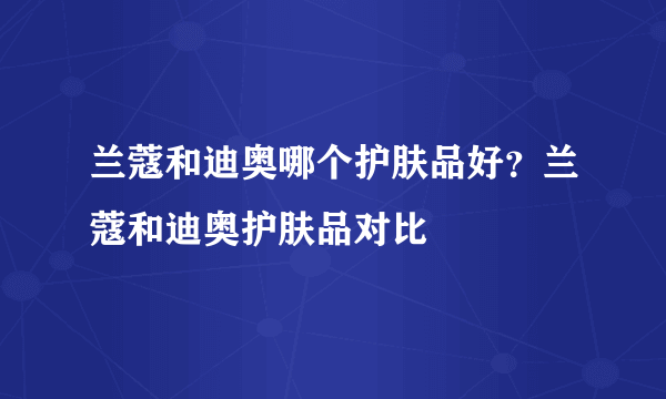 兰蔻和迪奥哪个护肤品好？兰蔻和迪奥护肤品对比