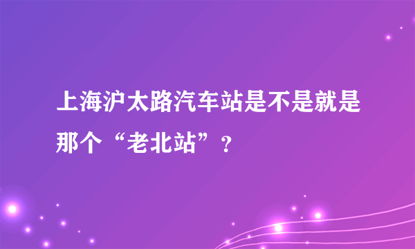 上海沪太路汽车站是不是就是那个“老北站”？