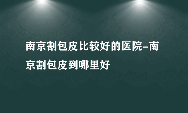 南京割包皮比较好的医院-南京割包皮到哪里好