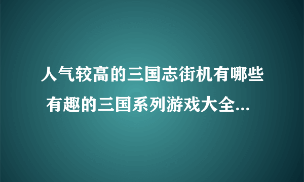 人气较高的三国志街机有哪些 有趣的三国系列游戏大全2023