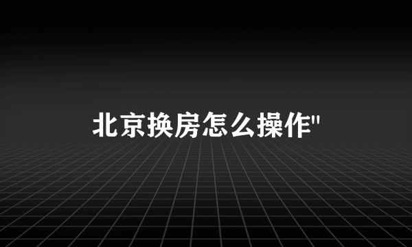 北京换房怎么操作