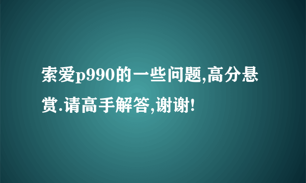 索爱p990的一些问题,高分悬赏.请高手解答,谢谢!