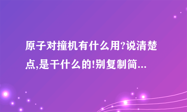 原子对撞机有什么用?说清楚点,是干什么的!别复制简单说下可以了,如果成功了又能怎样?一楼的还是没说啊！不是说它的细节什么长宽高啊哪个公司好什么的！简单说下它对撞有什么意义，比方说花那么多钱假如对撞成功了什么都没发生？这是游戏机？就是说对撞过后会发生什么变化？