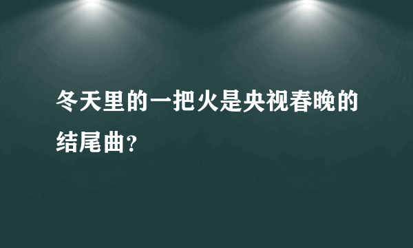 冬天里的一把火是央视春晚的结尾曲？