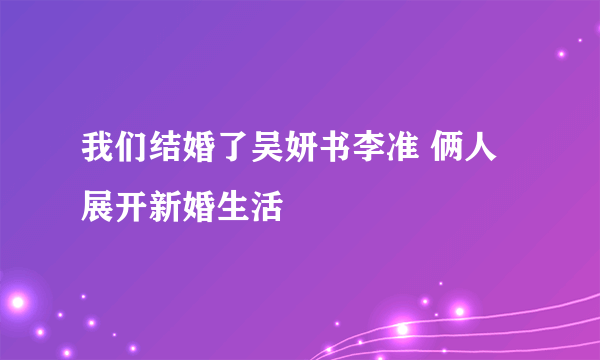 我们结婚了吴妍书李准 俩人展开新婚生活