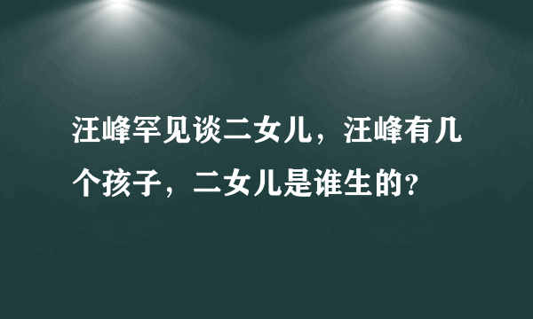 汪峰罕见谈二女儿，汪峰有几个孩子，二女儿是谁生的？