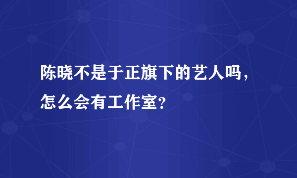 陈晓不是于正旗下的艺人吗，怎么会有工作室？