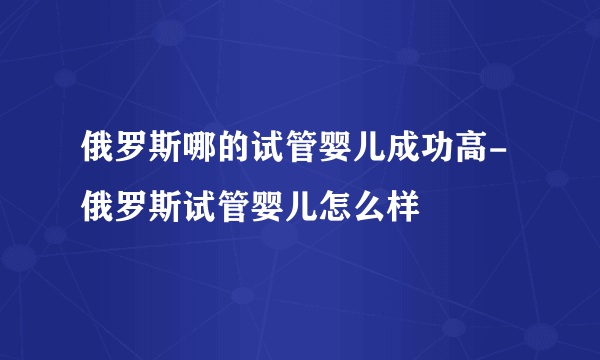 俄罗斯哪的试管婴儿成功高-俄罗斯试管婴儿怎么样