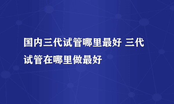 国内三代试管哪里最好 三代试管在哪里做最好