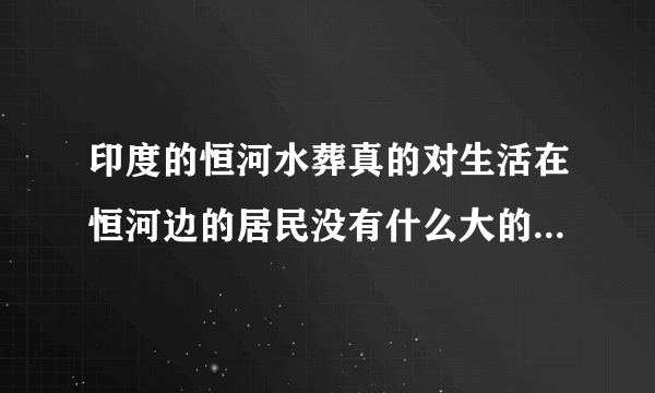 印度的恒河水葬真的对生活在恒河边的居民没有什么大的影响吗？印度政府部门允许这样的做法吗？