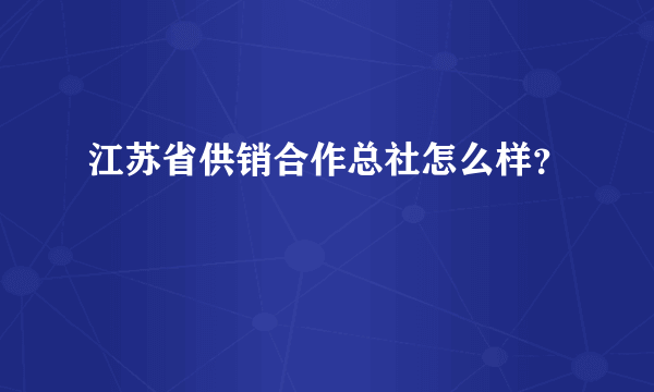 江苏省供销合作总社怎么样？