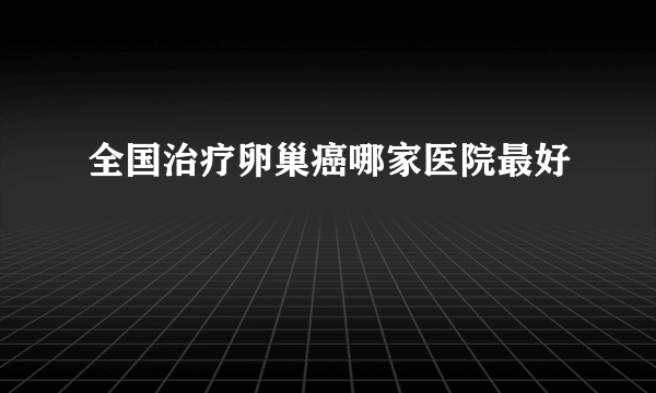 全国治疗卵巢癌哪家医院最好