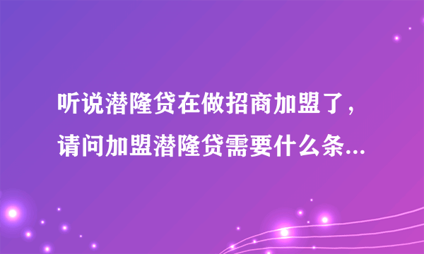 听说潜隆贷在做招商加盟了，请问加盟潜隆贷需要什么条件？有什么政策