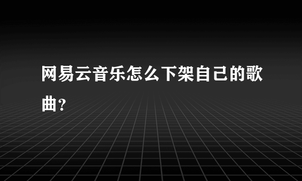 网易云音乐怎么下架自己的歌曲？