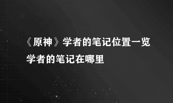 《原神》学者的笔记位置一览 学者的笔记在哪里