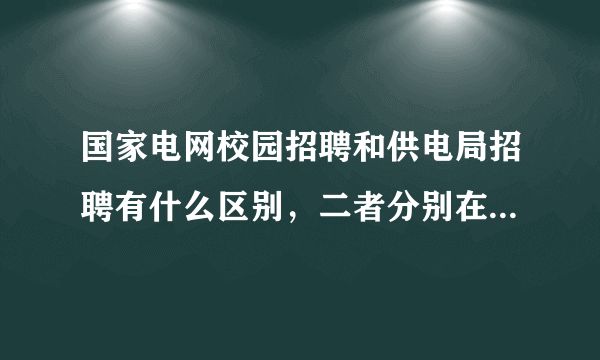 国家电网校园招聘和供电局招聘有什么区别，二者分别在哪个网站报名？