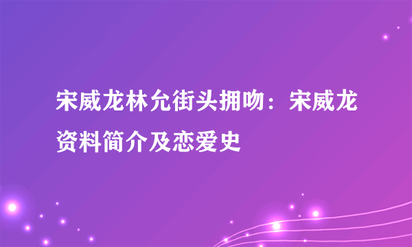 宋威龙林允街头拥吻：宋威龙资料简介及恋爱史