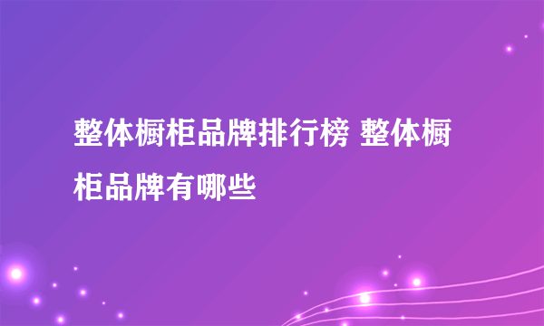 整体橱柜品牌排行榜 整体橱柜品牌有哪些