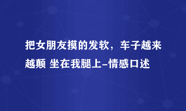 把女朋友摸的发软，车子越来越颠 坐在我腿上-情感口述