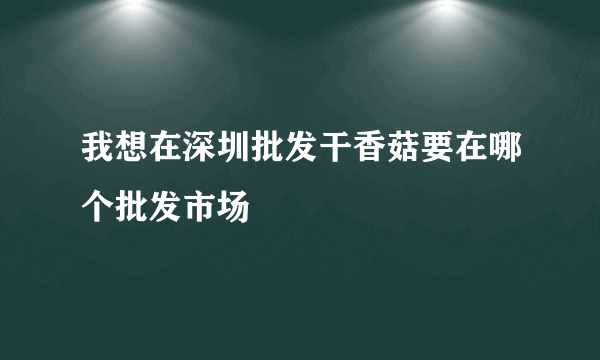 我想在深圳批发干香菇要在哪个批发市场