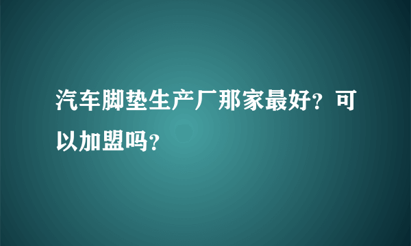 汽车脚垫生产厂那家最好？可以加盟吗？