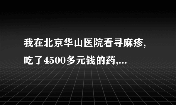 我在北京华山医院看寻麻疹,吃了4500多元钱的药,没效果!且其专家大夫(王幕兰)说还的吃两个疗程,..