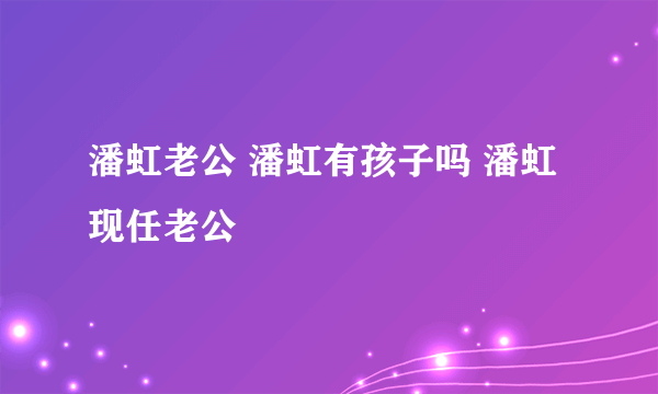 潘虹老公 潘虹有孩子吗 潘虹现任老公