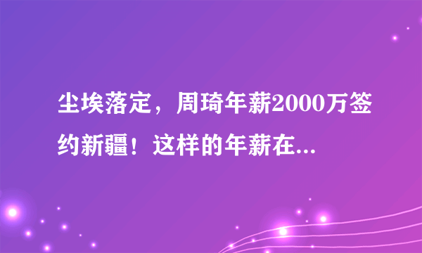 尘埃落定，周琦年薪2000万签约新疆！这样的年薪在CBA能排第几？