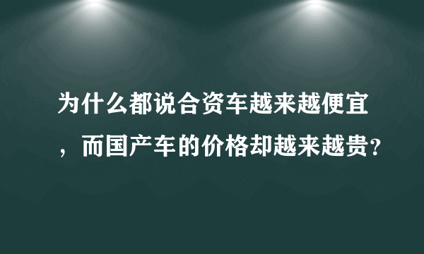 为什么都说合资车越来越便宜，而国产车的价格却越来越贵？