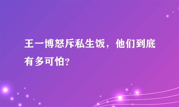 王一博怒斥私生饭，他们到底有多可怕？