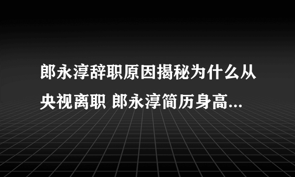 郎永淳辞职原因揭秘为什么从央视离职 郎永淳简历身高妻子吴萍