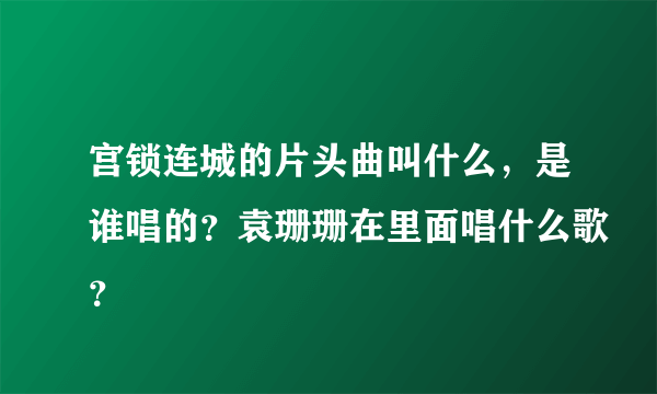 宫锁连城的片头曲叫什么，是谁唱的？袁珊珊在里面唱什么歌？