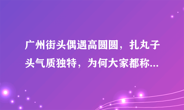 广州街头偶遇高圆圆，扎丸子头气质独特，为何大家都称她为“女神”？