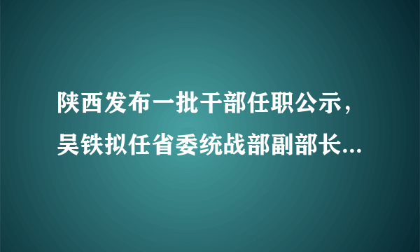 陕西发布一批干部任职公示，吴铁拟任省委统战部副部长、省工商联党组书记