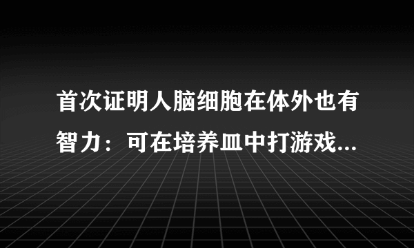 首次证明人脑细胞在体外也有智力：可在培养皿中打游戏，这意味着啥？