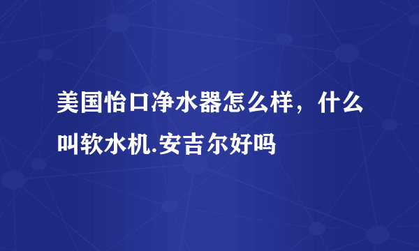 美国怡口净水器怎么样，什么叫软水机.安吉尔好吗