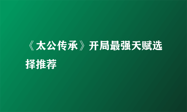 《太公传承》开局最强天赋选择推荐