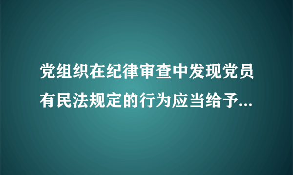 党组织在纪律审查中发现党员有民法规定的行为应当给予什么处分