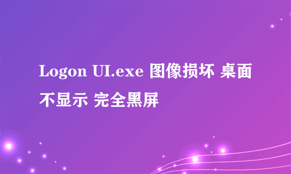 Logon UI.exe 图像损坏 桌面不显示 完全黑屏