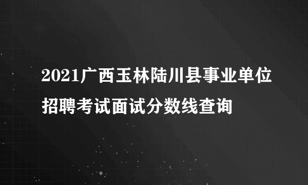 2021广西玉林陆川县事业单位招聘考试面试分数线查询