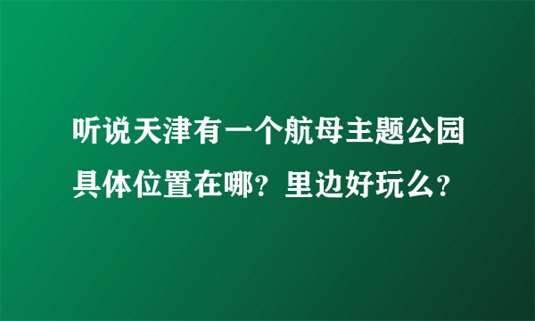 听说天津有一个航母主题公园具体位置在哪？里边好玩么？