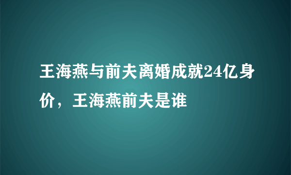 王海燕与前夫离婚成就24亿身价，王海燕前夫是谁