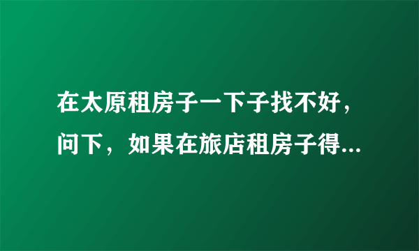 在太原租房子一下子找不好，问下，如果在旅店租房子得多少钱啊