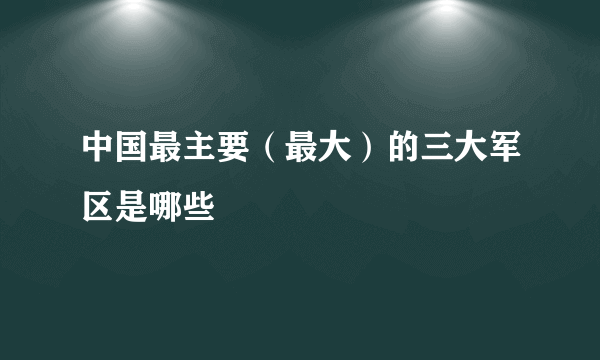 中国最主要（最大）的三大军区是哪些