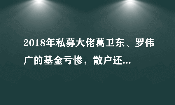 2018年私募大佬葛卫东、罗伟广的基金亏惨，散户还怀疑自己的炒股水平吗？还有信心吗？