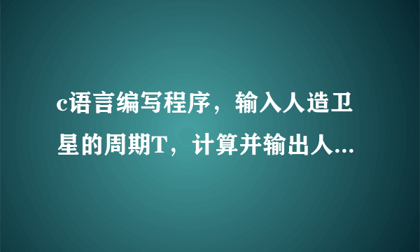 c语言编写程序，输入人造卫星的周期T，计算并输出人造卫星离地面的高度H。