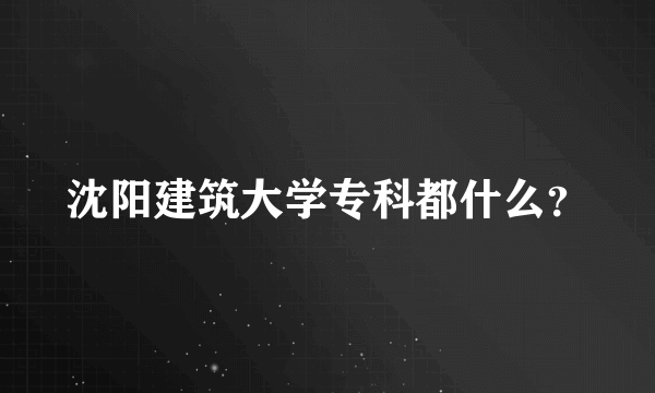 沈阳建筑大学专科都什么？