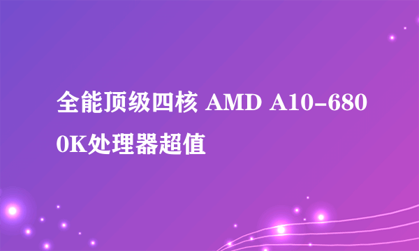 全能顶级四核 AMD A10-6800K处理器超值